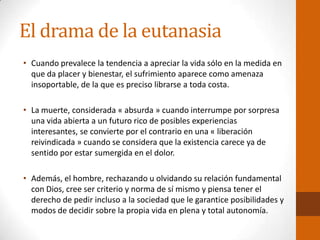 El drama de la eutanasia
• Cuando prevalece la tendencia a apreciar la vida sólo en la medida en
que da placer y bienestar, el sufrimiento aparece como amenaza
insoportable, de la que es preciso librarse a toda costa.
• La muerte, considerada « absurda » cuando interrumpe por sorpresa
una vida abierta a un futuro rico de posibles experiencias
interesantes, se convierte por el contrario en una « liberación
reivindicada » cuando se considera que la existencia carece ya de
sentido por estar sumergida en el dolor.
• Además, el hombre, rechazando u olvidando su relación fundamental
con Dios, cree ser criterio y norma de sí mismo y piensa tener el
derecho de pedir incluso a la sociedad que le garantice posibilidades y
modos de decidir sobre la propia vida en plena y total autonomía.
 