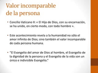 Valor incomparable
de la persona
• Concilio Vaticano II: « El Hijo de Dios, con su encarnación,
se ha unido, en cierto modo, con todo hombre ».
• Este acontecimiento revela a la humanidad no sólo el
amor infinito de Dios; sino también el valor incomparable
de cada persona humana.
• “El Evangelio del amor de Dios al hombre, el Evangelio de
la dignidad de la persona y el Evangelio de la vida son un
único e indivisible Evangelio.”
 