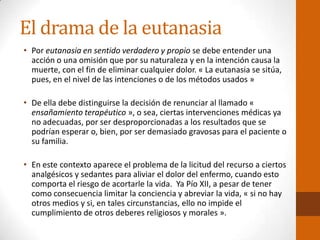 El drama de la eutanasia
• Por eutanasia en sentido verdadero y propio se debe entender una
acción o una omisión que por su naturaleza y en la intención causa la
muerte, con el fin de eliminar cualquier dolor. « La eutanasia se sitúa,
pues, en el nivel de las intenciones o de los métodos usados »
• De ella debe distinguirse la decisión de renunciar al llamado «
ensañamiento terapéutico », o sea, ciertas intervenciones médicas ya
no adecuadas, por ser desproporcionadas a los resultados que se
podrían esperar o, bien, por ser demasiado gravosas para el paciente o
su familia.
• En este contexto aparece el problema de la licitud del recurso a ciertos
analgésicos y sedantes para aliviar el dolor del enfermo, cuando esto
comporta el riesgo de acortarle la vida. Ya Pío XII, a pesar de tener
como consecuencia limitar la conciencia y abreviar la vida, « si no hay
otros medios y si, en tales circunstancias, ello no impide el
cumplimiento de otros deberes religiosos y morales ».
 