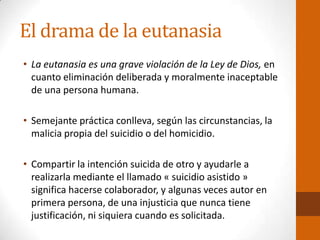 El drama de la eutanasia
• La eutanasia es una grave violación de la Ley de Dios, en
cuanto eliminación deliberada y moralmente inaceptable
de una persona humana.
• Semejante práctica conlleva, según las circunstancias, la
malicia propia del suicidio o del homicidio.
• Compartir la intención suicida de otro y ayudarle a
realizarla mediante el llamado « suicidio asistido »
significa hacerse colaborador, y algunas veces autor en
primera persona, de una injusticia que nunca tiene
justificación, ni siquiera cuando es solicitada.
 