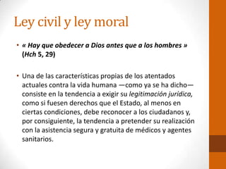 Ley civil y ley moral
• « Hay que obedecer a Dios antes que a los hombres »
(Hch 5, 29)
• Una de las características propias de los atentados
actuales contra la vida humana —como ya se ha dicho—
consiste en la tendencia a exigir su legitimación jurídica,
como si fuesen derechos que el Estado, al menos en
ciertas condiciones, debe reconocer a los ciudadanos y,
por consiguiente, la tendencia a pretender su realización
con la asistencia segura y gratuita de médicos y agentes
sanitarios.
 