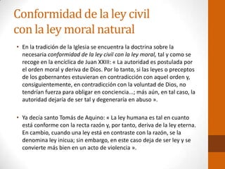 Conformidad de la ley civil
con la ley moral natural
• En la tradición de la Iglesia se encuentra la doctrina sobre la
necesaria conformidad de la ley civil con la ley moral, tal y como se
recoge en la encíclica de Juan XXIII: « La autoridad es postulada por
el orden moral y deriva de Dios. Por lo tanto, si las leyes o preceptos
de los gobernantes estuvieran en contradicción con aquel orden y,
consiguientemente, en contradicción con la voluntad de Dios, no
tendrían fuerza para obligar en conciencia...; más aún, en tal caso, la
autoridad dejaría de ser tal y degeneraría en abuso ».
• Ya decía santo Tomás de Aquino: « La ley humana es tal en cuanto
está conforme con la recta razón y, por tanto, deriva de la ley eterna.
En cambio, cuando una ley está en contraste con la razón, se la
denomina ley inicua; sin embargo, en este caso deja de ser ley y se
convierte más bien en un acto de violencia ».
 