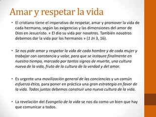 Amar y respetar la vida
• El cristiano tiene el imperativo de respetar, amar y promover la vida de
cada hermano, según las exigencias y las dimensiones del amor de
Dios en Jesucristo. « El dio su vida por nosotros. También nosotros
debemos dar la vida por los hermanos » (1 Jn 3, 16).
• Se nos pide amar y respetar la vida de cada hombre y de cada mujer y
trabajar con constancia y valor, para que se instaure finalmente en
nuestro tiempo, marcado por tantos signos de muerte, una cultura
nueva de la vida, fruto de la cultura de la verdad y del amor.
• Es urgente una movilización general de las conciencias y un común
esfuerzo ético, para poner en práctica una gran estrategia en favor de
la vida. Todos juntos debemos construir una nueva cultura de la vida.
• La revelación del Evangelio de la vida se nos da como un bien que hay
que comunicar a todos.
 