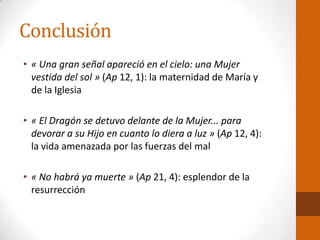 Conclusión
• « Una gran señal apareció en el cielo: una Mujer
vestida del sol » (Ap 12, 1): la maternidad de María y
de la Iglesia
• « El Dragón se detuvo delante de la Mujer... para
devorar a su Hijo en cuanto lo diera a luz » (Ap 12, 4):
la vida amenazada por las fuerzas del mal
• « No habrá ya muerte » (Ap 21, 4): esplendor de la
resurrección
 