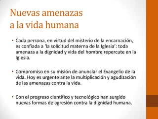 Nuevas amenazas
a la vida humana
• Cada persona, en virtud del misterio de la encarnación,
es confiada a ‘la solicitud materna de la Iglesia’: toda
amenaza a la dignidad y vida del hombre repercute en la
Iglesia.
• Compromiso en su misión de anunciar el Evangelio de la
vida. Hoy es urgente ante la multiplicación y agudización
de las amenazas contra la vida.
• Con el progreso científico y tecnológico han surgido
nuevas formas de agresión contra la dignidad humana.
 