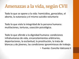 Amenazas a la vida, según CVII
Todo lo que se opone a la vida: homicidios, genocidios, el
aborto, la eutanasia y el mismo suicidio voluntario
Todo lo que viola la integridad de la persona humana:
mutilaciones, torturas, coacción psicológica.
Todo lo que ofende a la dignidad humana: condiciones
infrahumanas de vida, encarcelamientos arbitrarios,
deportaciones, la esclavitud, la prostitución, la trata de
blancas y de jóvenes, las condiciones ignominiosas de trabajo.
• Fuente: Concilio Vaticano II
 