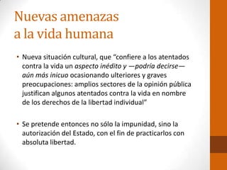 Nuevas amenazas
a la vida humana
• Nueva situación cultural, que “confiere a los atentados
contra la vida un aspecto inédito y —podría decirse—
aún más inicuo ocasionando ulteriores y graves
preocupaciones: amplios sectores de la opinión pública
justifican algunos atentados contra la vida en nombre
de los derechos de la libertad individual”
• Se pretende entonces no sólo la impunidad, sino la
autorización del Estado, con el fin de practicarlos con
absoluta libertad.
 