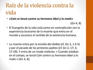 Raíz de la violencia contra la
vida
• «Caín se lanzó contra su hermano Abel y lo mató»
(Gn 4, 8)
• El Evangelio de la vida está como en contradicción con la
experiencia lacerante de la muerte que entra en el
mundo y oscurece el sentido de la existencia humana.
• La muerte entra por la envidia del diablo (cf. Gn 3, 1.4-5)
y por el pecado de los primeros padres (cf. Gn 2, 17; 3,
17-19). Y entra de un modo violento: « Cuando estaban
en el campo, se lanzó Caín contra su hermano Abel y lo
mató » (Gn 4, 8).
 