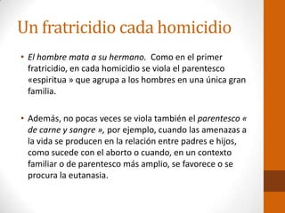 Un fratricidio cada homicidio
• El hombre mata a su hermano. Como en el primer
fratricidio, en cada homicidio se viola el parentesco
«espiritua » que agrupa a los hombres en una única gran
familia.
• Además, no pocas veces se viola también el parentesco «
de carne y sangre », por ejemplo, cuando las amenazas a
la vida se producen en la relación entre padres e hijos,
como sucede con el aborto o cuando, en un contexto
familiar o de parentesco más amplio, se favorece o se
procura la eutanasia.
 