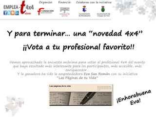 Y para terminar… una “novedad 4x4”
Hemos aprovechado la encuesta anónima para votar al profesional 4x4 del evento
que haya resultado más interesante para los participantes, más accesible, más
enriquecedor…
Y la ganadora ha sido la emprendedora Eva San Román con su iniciativa
“Las Páginas de tu Vida”
¡¡Vota a tu profesional favorito!!
 