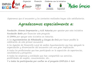 Esperamos que el encuentro y los contactos realizados hayan sido satisfactorios.
Agradecemos especialmente a:
Fundación Jóvenes Empresarios y AJE Asturias por apostar por esta iniciativa
Fundación Botín por financiar este proyecto
Al CMPA por apoyar esta iniciativa en Asturias.
A los Ayuntamientos de Ribadesella y Cangas de Onís por hacer posible la
celebración de este primer encuentro
A los Agentes de Desarrollo Local de ambos Ayuntamientos que han apoyado la
organización y dinamización del encuentro con una gran implicación.
A todos los profesionales que han participado en la exposición de experiencias,
candidaturas y proyectos.
A todas las empresas y entidades que han compartido sus servicios,
posibilidades de empleo, conocimientos, etc…
Y a todos los participantes por confiar en el proyecto EMPLEA-t 4x4
 