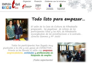 Todo listo para empezar…
El salón de la Casa de Cultura de Ribadesella
preparado, las pegatinas de colores de los
participantes listas y las ADL de Ribadesella
encargándose de las acreditaciones a la entrada…
¡Gracias Gemma y Mª Jesús!
Todos los participantes han llegado muy
puntuales a la cita y con ganas de CONECTAR…
Pronto se ha llenado el salón con empresas,
emprendedores, entidades y profesionales en
búsqueda de empleo…
¡Todos expectantes!
 