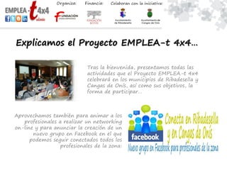 Explicamos el Proyecto EMPLEA-t 4x4…
Tras la bienvenida, presentamos todas las
actividades que el Proyecto EMPLEA-t 4x4
celebrará en los municipios de Ribadesella y
Cangas de Onís, así como sus objetivos, la
forma de participar…
Aprovechamos también para animar a los
profesionales a realizar un networking
on-line y para anunciar la creación de un
nuevo grupo en Facebook en el que
podemos seguir conectados todos los
profesionales de la zona:
 