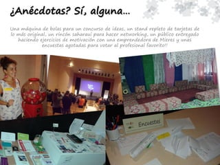 ¿Anécdotas? Sí, alguna…
Una máquina de bolas para un concurso de ideas, un stand repleto de tarjetas de
lo más original, un rincón saharaui para hacer networking, un público entregado
haciendo ejercicios de motivación con una emprendedora de Mieres y unas
encuestas agotadas para votar al profesional favorito!!
 