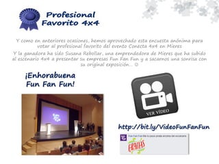 Y como en anteriores ocasiones, hemos aprovechado esta encuesta anónima para
votar al profesional favorito del evento Conecta 4x4 en Mieres
Y la ganadora ha sido Susana Rebollar, una emprendedora de Mieres que ha subido
al escenario 4x4 a presentar su empresas Fun Fan Fun y a sacarnos una sonrisa con
su original exposición… 
¡Enhorabuena
Fun Fan Fun!
http://bit.ly/VideoFunFanFun
 