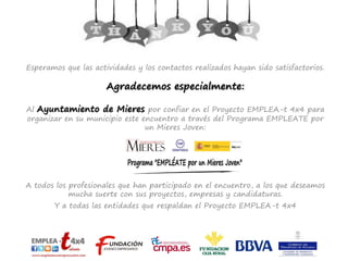 Esperamos que las actividades y los contactos realizados hayan sido satisfactorios.
Agradecemos especialmente:
Al Ayuntamiento de Mieres por confiar en el Proyecto EMPLEA-t 4x4 para
organizar en su municipio este encuentro a través del Programa EMPLEATE por
un Mieres Joven:
A todos los profesionales que han participado en el encuentro, a los que deseamos
mucha suerte con sus proyectos, empresas y candidaturas.
Y a todas las entidades que respaldan el Proyecto EMPLEA-t 4x4
 