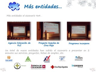 Agencia Colocación de
FLC
Proyecto Impulsa de
Cruz Roja
Programa Incorpora
Más entidades…
Más entidades al escenario 4x4…
Un total de nueve entidades han subido al escenario a presentar en 2
minutos sus servicios, proyectos, bolsas de empleo, etc.
 