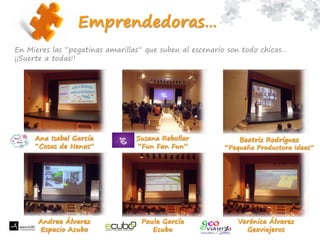 En Mieres las “pegatinas amarillas” que suben al escenario son todo chicas…
¡¡Suerte a todas!!
Emprendedoras…
Ana Isabel García
“Cosas de Nenos”
Susana Rebollar
“Fun Fan Fun”
Beatriz Rodríguez
“Pequeña Productora Ideas”
Andrea Álvarez
Espacio Acubo
Verónica Álvarez
Geoviajeros
Paula García
Ecubo
 