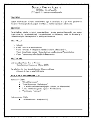 Naomy Montes Rosario
HC I1 Box 6630, Ciales PR
(787) 664-0193 • naomy.montes@upr.edu
OBJETÍVO
Ejercer mi labor como asistente administrativo legal en una oficina en la que pueda aplicar todos
mis conocimientos y habilidades para contribuir de manera significativa a la misma.
RESUMEN
Capacidad para trabajar en equipo, tomar decisiones y aceptar responsabilidades.Un buen sentido
de coordinación y responsabilidad. Persona dinámica y trabajadora y poseo las destrezas y el
conocimiento para formar parte de su prestigiosa institución.
DESTREZAS
Bilingüe
Curso: Técnicas de Adiestramiento.
Curso: Seminario de Integración para Profesionales Administrativos.
Curso: Contabilidad Manual y Computarizada para Profesional Administrativo.
Curso: Procesamiento y Producción de Documentos.
EDUCACIÓN
Universidad de Puerto Rico en Arecibo
-Bachillerato en Sistemas de Oficina (2015)
Escuela Superior Juan Antonio Corretjer Montes en Ciales
-Diploma de Cuarto Año(2007-2009)
MEJORAMIENTO PROFESIONAL
Seminarios (2013):
“Récord Electrónico”
“Desarrollando una vida Optimista”
“Las Adaptaciones en el Trabajo para Personas con Impedimento”
“Cómo establecer su propio negocio” (Coordinadora)
“Planificación Financiera”

Adiestramiento (2012):
“Defensa Personal” (Coordinadora)

 