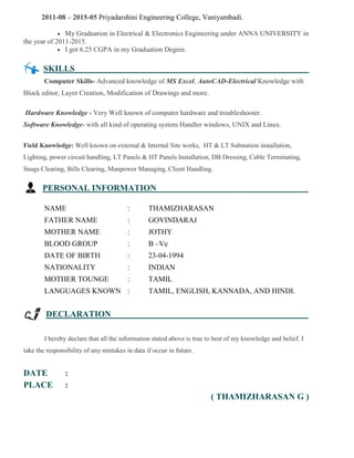 2011-08 – 2015-05 Priyadarshini Engineering College, Vaniyambadi.
 My Graduation in Electrical & Electronics Engineering under ANNA UNIVERSITY in
the year of 2011-2015.
 I got 6.25 CGPA in my Graduation Degree.
SKILLS .
Computer Skills- Advanced knowledge of MS Excel, AutoCAD-Electrical Knowledge with
Block editor, Layer Creation, Modification of Drawings and more.
Hardware Knowledge - Very Well known of computer hardware and troubleshooter.
Software Knowledge- with all kind of operating system Handler windows, UNIX and Linux.
Field Knowledge: Well known on external & Internal Site works, HT & LT Substation installation,
Lighting, power circuit handling, LT Panels & HT Panels Installation, DB Dressing, Cable Terminating,
Snags Clearing, Bills Clearing, Manpower Managing, Client Handling.
PERSONAL INFORMATION .
NAME : THAMIZHARASAN
FATHER NAME : GOVINDARAJ
MOTHER NAME : JOTHY
BLOOD GROUP : B –Ve
DATE OF BIRTH : 23-04-1994
NATIONALITY : INDIAN
MOTHER TOUNGE : TAMIL
LANGUAGES KNOWN : TAMIL, ENGLISH, KANNADA, AND HINDI.
DECLARATION .
I hereby declare that all the information stated above is true to best of my knowledge and belief. I
take the responsibility of any mistakes in data if occur in future.
DATE :
PLACE :
( THAMIZHARASAN G )
 