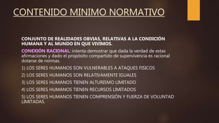 CONTENIDO MINIMO NORMATIVO
CONJUNTO DE REALIDADES OBVIAS, RELATIVAS A LA CONDICIÓN
HUMANA Y AL MUNDO EN QUE VIVIMOS.
CONEXIÓN RACIONAL: intenta demostrar que dada la verdad de estas
afirmaciones y dado el propósito compartido de supervivencia es racional
dotarse de normas.
1) LOS SERES HUMANOS SON VULNERABLES A ATAQUES FISICOS
2) LOS SERES HUMANOS SON RELATIVAMENTE IGUALES
3) LOS SERES HUMANOS TIENEN ALTURISMO LIMITADO
4) LOS SERES HUMANOS TIENEN RECURSOS LIMITADOS
5) LOS SERES HUMANOS TIENEN COMPRENSIÓN Y FUERZA DE VOLUNTAD
LIMITADAS.
 
