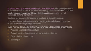 EL DERECHO Y LOS PROBLEMAS DE COORDINACIÓN: el CMN expresa una
limitación de la libertad de los seres humanos, junto a esto el derecho posee
una función de resolver problemas de interacción que surgen por el
contenido mínimo normativo.
Teoría de los juegos: extensión de la teoría de la elección racional.
“cuando enfrenta varios cursos de acción la gente suele hacer lo que cree
es probable que tenga mejor resultado”
PARA QUE LA TEORIA DE ELECCION RACIONAL (TER) OPERE SE NECECITA:
a) Acuerdo total sobre los objetivos
b) Conocimiento exhaustivo de lo que se quiere obtener
c) Disponibilidad de recursos
d) estrategias
 