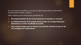 Es una situación hipotética en la que el sujeto posee toda la información
dónde puede analizar y evaluar.
Elster señala que las limitaciones provienen de:
a) El comportamiento de los seres humanos no siempre es racional.
b) La indeterminación de la propia teoría; posee una incapacidad para
determinar un único resultado de acción.
c) Hay muchos juegos que no tienen una solución racional, lo que se da
en los juegos no cooperativos.
 