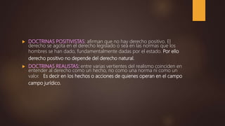  DOCTRINAS POSITIVISTAS: afirman que no hay derecho positivo. El
derecho se agota en el derecho legislado o sea en las normas que los
hombres se han dado, fundamentalmente dadas por el estado. Por ello
derecho positivo no depende del derecho natural.
 DOCTRINAS REALISTAS: entre varias vertientes del realismo coinciden en
entender al derecho como un hecho, no como una norma ni como un
valor. Es decir en los hechos o acciones de quienes operan en el campo
campo jurídico.
 