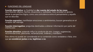  FUNCIONES DEL LENGUAJE
Función descriptiva: su finalidad es dar cuenta del estado de las cosas,
describiendo objetos, hechos, situaciones y realidades. Esta variedad se aprecia
desde la perspectiva lógica, como una coincidencia entre el pensamiento y aquello
que se describe.
Función expresiva: manifiestan emociones o sentimientos, buscan generarlos en el
receptor del mensaje.
Función interrogativa: preguntas destinadas a obtener información por parte del
interlocutor.
Función directiva: pretende influir la conducta de otro. (ruegos, sugerencias,
recomendaciones, peticiones, reclamaciones, ordenes y mandatos.
Ésta ultima no puede ser considerada en su contenido como verdadera o falsa, sino
que se consideran justas o no, legitimas o no.
 