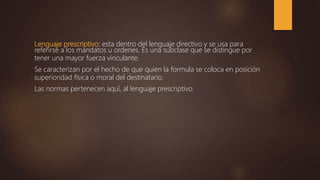 Lenguaje prescriptivo: esta dentro del lenguaje directivo y se usa para
referirse a los mandatos u ordenes. Es una subclase que se distingue por
tener una mayor fuerza vinculante.
Se caracterizan por el hecho de que quien la formula se coloca en posición
superioridad física o moral del destinatario.
Las normas pertenecen aquí, al lenguaje prescriptivo.
 