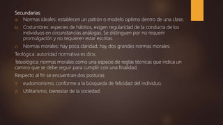 Secundarias:
a) Normas ideales: establecen un patrón o modelo optimo dentro de una clase.
b) Costumbres: especies de hábitos, exigen regularidad de la conducta de los
individuos en circunstancias análogas. Se distinguen por no requerir
promulgación y no requieren estar escritas.
c) Normas morales: hay poca claridad, hay dos grandes normas morales.
Teológica: autoridad normativa es dios.
Teleológica: normas morales como una especie de reglas técnicas que indica un
camino que se debe seguir para cumplir con una finalidad.
Respecto al fin se encuentran dos posturas.
1) eudomonismo, conforme a la búsqueda de felicidad del individuo.
2) Utilitarismo, bienestar de la sociedad.
 