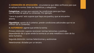 3) CONDICIÓN DE APLICACIÓN: circunstancia que debe verificarse para que
se aplique la norma. Están las hipotéticas y categóricas.
Categóricas: normas que suponen las condiciones para que haya
oportunidad de aplicar su contenido. Por ejemplo:
“cierre la puerta” esto supone que haya una puerta y que se encuentre
abierta.
Hipotéticas: aparte de lo anterior, prevén condiciones adicionales que no se
infieren de su contenido.
4) AUTORIDAD: agente que emite la norma.
Primera distinción: supone reconocer normas teónomas o positivas,
dependiendo de si quien emite la norma es un ente metafísico o bien de los
seres humanos.
Segunda distinción: normas heterónomas y autónomas
Heterónomas: dictadas por un tercero.
 