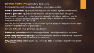 5) SUJETO NORMATIVO: destinatario de la norma.
Primera distinción entre normas particulares y normas generales.
Normas particulares: aquellas que se dirigen a uno o varios agentes determinados.
Normas generales: aquellas que se dirigen a una clase determinada de sujetos.
Éstas también pueden ser conjuntivamente generales: dirigidas a toda una clase de
individuos y disyuntivamente generales: esto es dirigida a uno o varios individuos
indeterminados de una cierta clase.
6) LA OCASIÓN: corresponde a la localización especial espacial o temporal en que debe
cumplirse el contenido de la prescripción.
Hay una distinción entre generales o particulares
Una norma particular desde la ocasión podría ser: cierre la puerta hoy a las nueve.
Norma conjuntivamente general por la ocasión si se menciona una clase de situaciones
en las que se debe o puede realizarse su contenido.
Disyuntivamente general: cuando su contenido debe realizarse en alguna de las clases
de ocasiones.
 