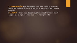 7) PROMULGACIÓN: es la formulación de la prescripción y consiste en
expresarla a través de símbolos, de manera en que el destinatario pueda
conocerla.
8) SANCIÓN: es la amenaza de daño que la autoridad normativa puede
agregar a la prescripción para el caso de su incumplimiento.
 
