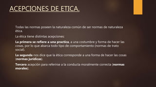 ACEPCIONES DE ETICA.
Todas las normas poseen la naturaleza común de ser normas de naturaleza
ética.
La ética tiene distintas acepciones:
La primera se refiere a una practica, a una costumbre y forma de hacer las
cosas, por lo que abarca todo tipo de comportamiento (normas de trato
social).
La segunda nos dice que la ética corresponde a una forma de hacer las cosas
(normas jurídicas).
Tercera acepción para referirse a la conducta moralmente correcta (normas
morales).
 