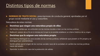 Distintos tipos de normas
 NORMAS DE TRATO SOCIAL: prescripciones de conducta general, aprobadas por el
grupo social mediante el uso y costumbre.
Naturaleza de estas normas:
a) Doctrinas que niegan una naturaleza propia de ellas:
1) Del Vecchio, señala que se confunden con las normas morales o bien con las normas jurídicas
2) Radbruch, carecen de un fin en sí mismas por lo que no es posible establecer un criterio histórico de su origen.
a) Doctrinas que le asignan una naturaleza propia:
1) Von Ihering distinguió los usos sociales de las normas jurídicas, señalando que poseen un fin propio y se
distinguen por características.
2) Somló señala que el origen de las normas sociales nace de la sociedad, en cambio las normas jurídicas
nacen del estado.
3) Stammler: la distinción nace de la pretensión de validez
 
