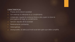 CARACTERISTICAS:
a) Propias de la vida en sociedad
b) Son externas: lo relevante es su cumplimiento
c) Unilaterales: regulan la conducta frente a otro, quien no tiene la
prerrogativa de exigir su cumplimiento.
d) Sanción: repudio de la sociedad
e) Relativamente cambiantes
f) Heterogéneas
g) Jerarquizarles: se adecua al nivel social del sujeto que debe cumplirla.
 