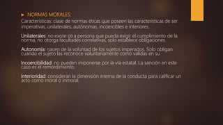  NORMAS MORALES:
Características: clase de normas éticas que poseen las características de ser
imperativas, unilaterales, autónomas, incoercibles e interiores.
Unilaterales: no existe otra persona que pueda exigir el cumplimiento de la
norma, no otorga facultades correlativas, solo establece obligaciones.
Autonomía: nacen de la voluntad de los sujetos imperados. Solo obligan
cuando el sujeto las reconoce voluntariamente como validas en su
Incoercibilidad: no pueden imponerse por la vía estatal. La sanción en este
caso es el remordimiento.
Interioridad: consideran la dimensión interna de la conducta para calificar un
acto como moral o inmoral.
 