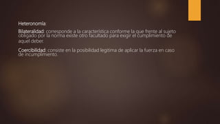 Heteronomía:
Bilateralidad: corresponde a la característica conforme la que frente al sujeto
obligado por la norma existe otro facultado para exigir el cumplimiento de
aquel deber.
Coercibilidad: consiste en la posibilidad legitima de aplicar la fuerza en caso
de incumplimiento.
 