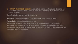  TEORIA DE CARLOS COSSIO: desarrollo la teoría egológica del derecho. Su
fundamento se encuentra en la filosofía fenomenológica de Husserl, en las
tesis de Kelsen.
Para Cossio las normas son de dos tipos:
Primarias: denominadas perinorma. (propia de las normas penales)
Secundarias: denominadas endonorma.
Estima que la norma central del sistema es la endonorma, pues si bien no
establece sanciones al actuar. Pues si bien no establecen sanciones al actuar,
representan la generalidad del acontecer humano, es decir lo normal es que no
se realicen conductas ilícitas.
 