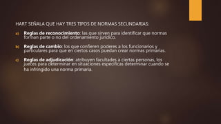 HART SEÑALA QUE HAY TRES TIPOS DE NORMAS SECUNDARIAS:
a) Reglas de reconocimiento: las que sirven para identificar que normas
forman parte o no del ordenamiento jurídico.
b) Reglas de cambio: los que confieren poderes a los funcionarios y
particulares para que en ciertos casos puedan crear normas primarias.
c) Reglas de adjudicación: atribuyen facultades a ciertas personas, los
jueces para determinar en situaciones especificas determinar cuando se
ha infringido una norma primaria.
 