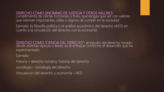 DERECHO COMO SINONIMO DE JUSTICIA Y OTROS VALORES:
cumplimiento de ciertas funciones o fines, que tengas que ver con valores
que estiman importantes, útiles o dignos de cumplir en la sociedad.
Ejemplo: la filosofía política o el análisis económico del derecho (AED) en
cuanto a la vinculación del derecho con la economía.
DERECHO COMO “CIENCIA DEL DERECHO”: el estudio del derecho mirado
desde distintas ópticas o áreas. es el enfoque conforme al desarrollo que ha
experimentado.
Ejemplo:
historia – derecho romano, historia del derecho
sociología – sociología del derecho
Vinculación del derecho y economía – AED
 