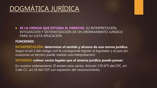 DOGMÁTICA JURÍDICA
 ES LA CIENCIA QUE ESTUDIA EL DERECHO, SU INTERPRETACIÓN,
INTEGRACIÓN Y SISTEMATIZACIÓN DE UN ORDENAMIENTO JURIDICO
PARA SU JUSTA APLICACIÓN.
FUNCIONES:
INTERPRETACIÓN: determinar el sentido y alcance de una norma jurídica.
Según el art 3 del código civil le corresponde legislar al legislador y al juez (en
ocasiones un tercero puede realizar una interpretación)
INTEGRAR: colmar vacíos legales que el sistema jurídico puede poseer.
En nuestro ordenamiento SÍ existen esos vacíos. Articulo 170 N°5 del CPC, art
5 del CC, art 10 del COT son expresión del reconocimiento.
 