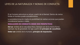 LEYES DE LA NATURALEZA Y NOMAS DE CONDUCTA
El ser humano estructura su actuar a partir de la libertad. Dentro de ciertos
limites el hombre puede autodelimitarse.
La autodeterminación implica la posibilidad de realizar acciones que puedan
considerarse buenas o malas.
REGULACION DE CONDUCTA DESDE DOS PERSPECTIVAS
Del ser: ámbito de la naturaleza física. Siempre son de la misma forma
(ejemplo: ley de gravedad). Se rige a partir del principio de causalidad.
Deber ser: ámbito de lo humano, principio de imputación.
 
