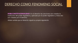 DERECHO COMO FENOMENO SOCIAL
DOBLE INSTITUCIONALIDAD: En el derecho las sanciones son creadas la
institución del poder legislativo y aplicada por el poder legislativo y éstas dos
son creadas por el derecho.
Kelsen señala que el derecho regula su propia regulación.
 
