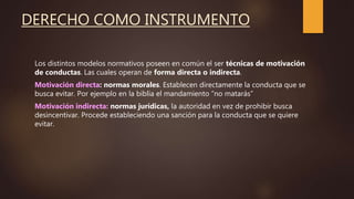 DERECHO COMO INSTRUMENTO
Los distintos modelos normativos poseen en común el ser técnicas de motivación
de conductas. Las cuales operan de forma directa o indirecta.
Motivación directa: normas morales. Establecen directamente la conducta que se
busca evitar. Por ejemplo en la biblia el mandamiento “no matarás”
Motivación indirecta: normas jurídicas, la autoridad en vez de prohibir busca
desincentivar. Procede estableciendo una sanción para la conducta que se quiere
evitar.
 