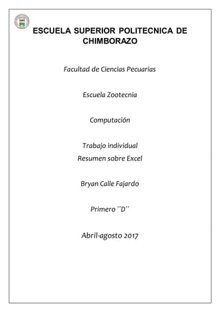 ESCUELA SUPERIOR POLITECNICA DE
CHIMBORAZO
Facultad de Ciencias Pecuarias
Escuela Zootecnia
Computación
Trabajo individual
Resumen sobre Excel
Bryan Calle Fajardo
Primero ´´D´´
Abril-agosto 2017

 
 