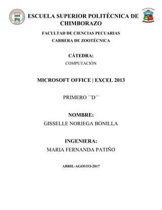 ESCUELA SUPERIOR POLITÉCNICA DE
CHIMBORAZO
FACULTAD DE CIENCIAS PECUARIAS
CARRERA DE ZOOTÉCNICA
CÁTEDRA:
COMPUTACIÓN
MICROSOFT OFFICE | EXCEL 2013
PRIMERO ´´D´´
NOMBRE:
GISSELLE NORIEGA BONILLA
INGENIERA:
MARIA FERNANDA PATIÑO
ABRIL-AGOSTO-2017
 