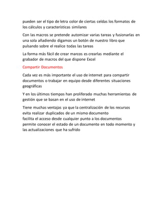 pueden ser el tipo de letra color de ciertas celdas los formatos de
los cálculos y características similares
Con las macros se pretende automizar varias tareas y fusionarlas en
una sola añadiendo digamos un botón de nuestro libro que
pulsando sobre el realice todas las tareas
La forma más fácil de crear marcos es crearlas mediante el
grabador de macros del que dispone Excel
Compartir Documentos
Cada vez es más importante el uso de internet para compartir
documentos o trabajar en equipo desde diferentes situaciones
geográficas
Y en los últimos tiempos han proliferado muchas herramientas de
gestión que se basan en el uso de internet
Tiene muchas ventajas ya que la centralización de los recursos
evita realizar duplicados de un mismo documento
facilita el acceso desde cualquier punto a los documentos
permite conocer el estado de un documento en todo momento y
las actualizaciones que ha sufrido
 