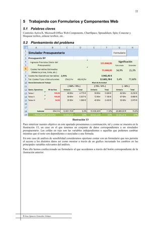 © Jose Ignacio González Gómez
22
5 Trabajando con Formularios y Componentes Web
5.1 Palabras claves
Controles ActiveX, Microsoft Office Web Components, ChartSpace, Spreadsheet, Spin, Conectar y
bloquear texbox, enlazar textbox, etc..
5.2 Planteamiento del problema
Ilustración 13
Para sintetizar nuestro objetivo en este apartado presentamos a continuación, tal y como se muestra en la
Ilustración 13, un caso en el que tenemos un conjunto de datos correspondientes a un simulador
presupuestario. Las celdas en rojo son las variables independientes o aquellas que podemos cambiar
mientras que el resto son dependientes o asociadas a una formula.
En este caso de análisis de sensibilidad consideramos oportuno contar con un formulario que nos permita
el acceso a los distintos datos así como mostrar a través de un grafico incrustado los cambios en las
principales variables relevantes del análisis.
Para ello hemos confeccionado un formulario al que accedemos a través del botón correspondiente de la
ilustración anterior.
 